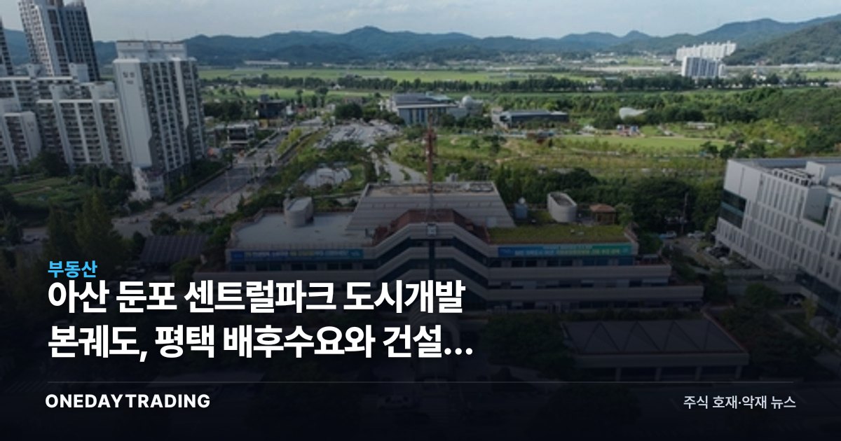 아산 둔포 센트럴파크 도시개발 본궤도, 평택 배후수요와 건설주 파급 점검