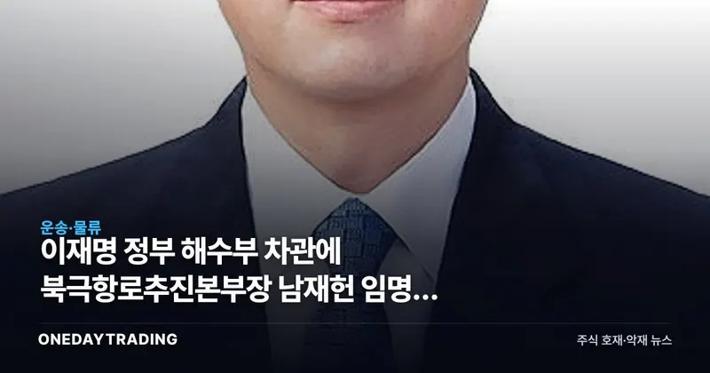 이재명 정부 해수부 차관에 북극항로추진본부장 남재헌 임명, 해운·조선 수혜 기대